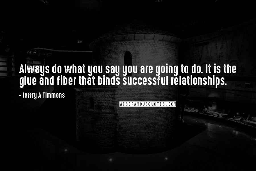 Jeffry A Timmons Quotes: Always do what you say you are going to do. It is the glue and fiber that binds successful relationships.