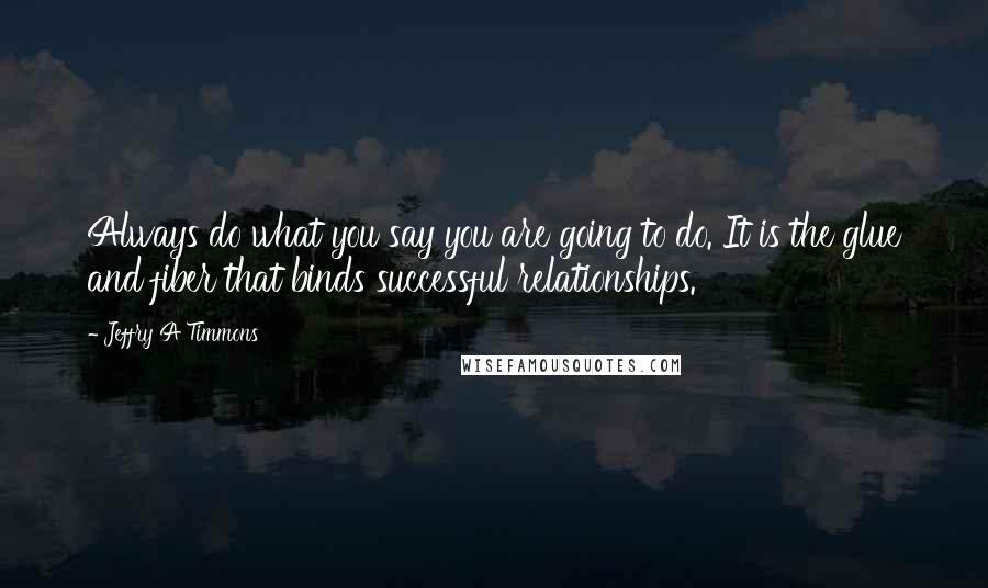 Jeffry A Timmons Quotes: Always do what you say you are going to do. It is the glue and fiber that binds successful relationships.