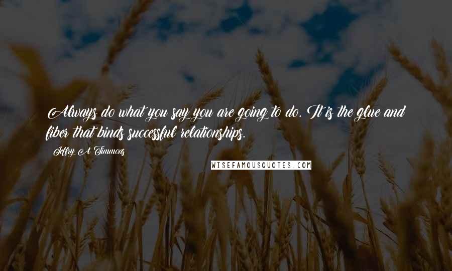 Jeffry A Timmons Quotes: Always do what you say you are going to do. It is the glue and fiber that binds successful relationships.