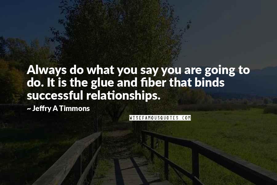 Jeffry A Timmons Quotes: Always do what you say you are going to do. It is the glue and fiber that binds successful relationships.