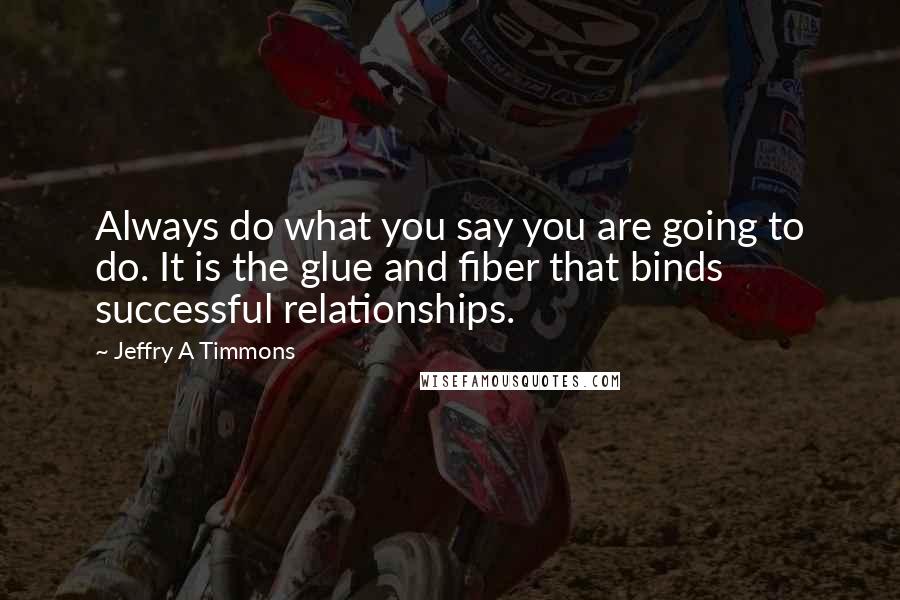 Jeffry A Timmons Quotes: Always do what you say you are going to do. It is the glue and fiber that binds successful relationships.