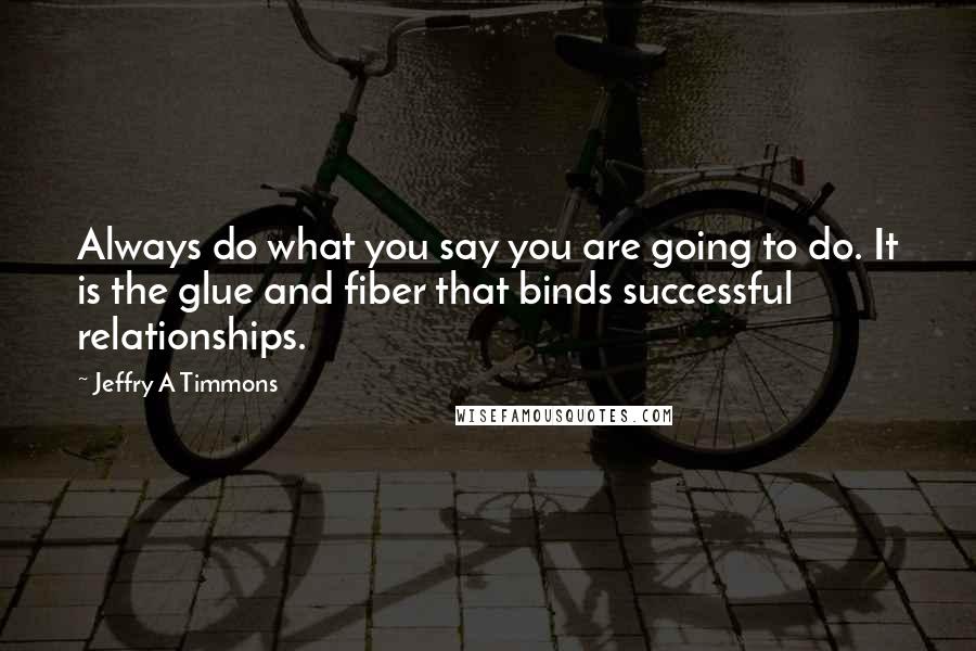 Jeffry A Timmons Quotes: Always do what you say you are going to do. It is the glue and fiber that binds successful relationships.