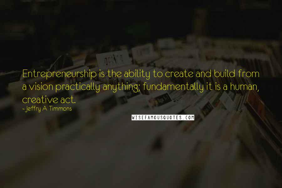 Jeffry A Timmons Quotes: Entrepreneurship is the ability to create and build from a vision practically anything; fundamentally it is a human, creative act.