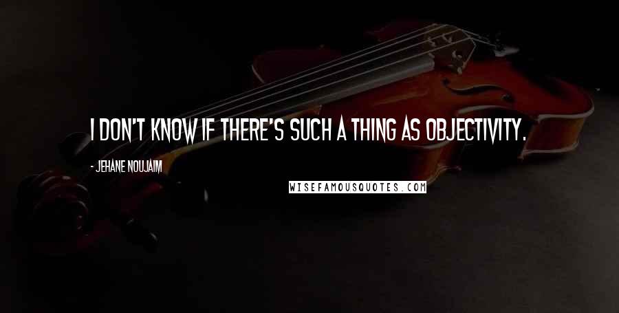 Jehane Noujaim Quotes: I don't know if there's such a thing as objectivity.