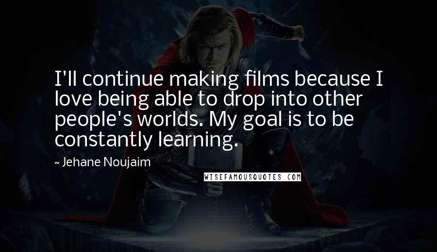 Jehane Noujaim Quotes: I'll continue making films because I love being able to drop into other people's worlds. My goal is to be constantly learning.