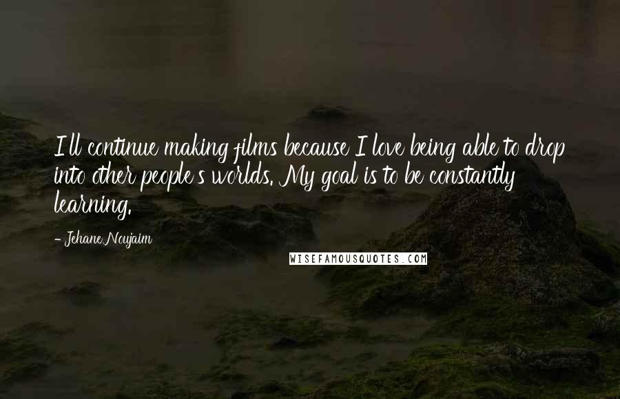 Jehane Noujaim Quotes: I'll continue making films because I love being able to drop into other people's worlds. My goal is to be constantly learning.