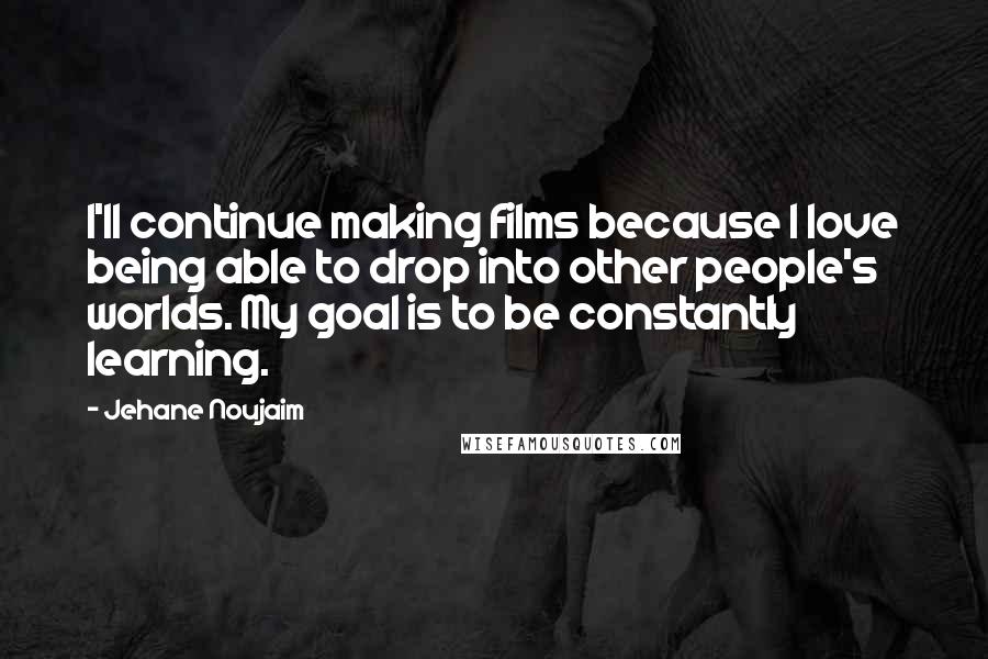 Jehane Noujaim Quotes: I'll continue making films because I love being able to drop into other people's worlds. My goal is to be constantly learning.