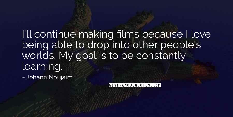 Jehane Noujaim Quotes: I'll continue making films because I love being able to drop into other people's worlds. My goal is to be constantly learning.