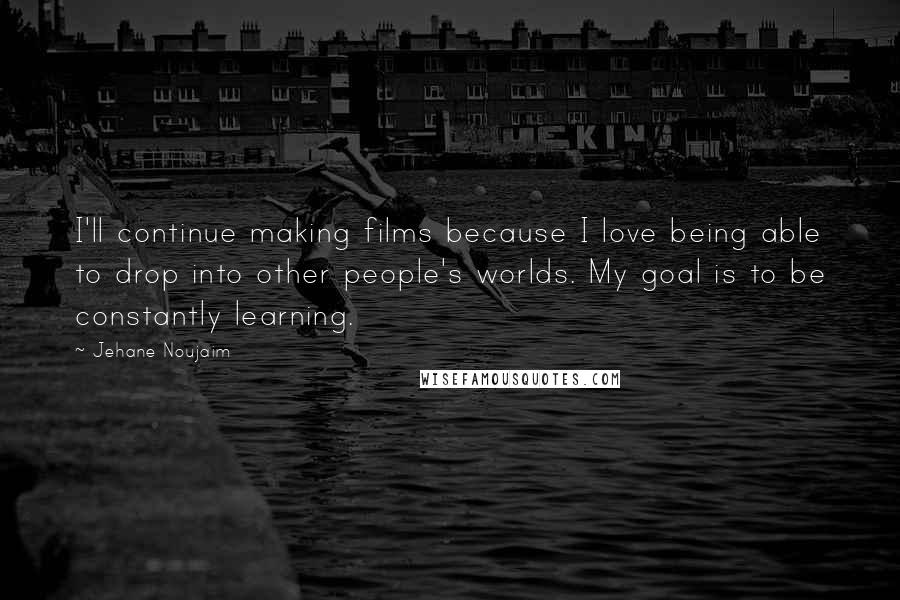 Jehane Noujaim Quotes: I'll continue making films because I love being able to drop into other people's worlds. My goal is to be constantly learning.