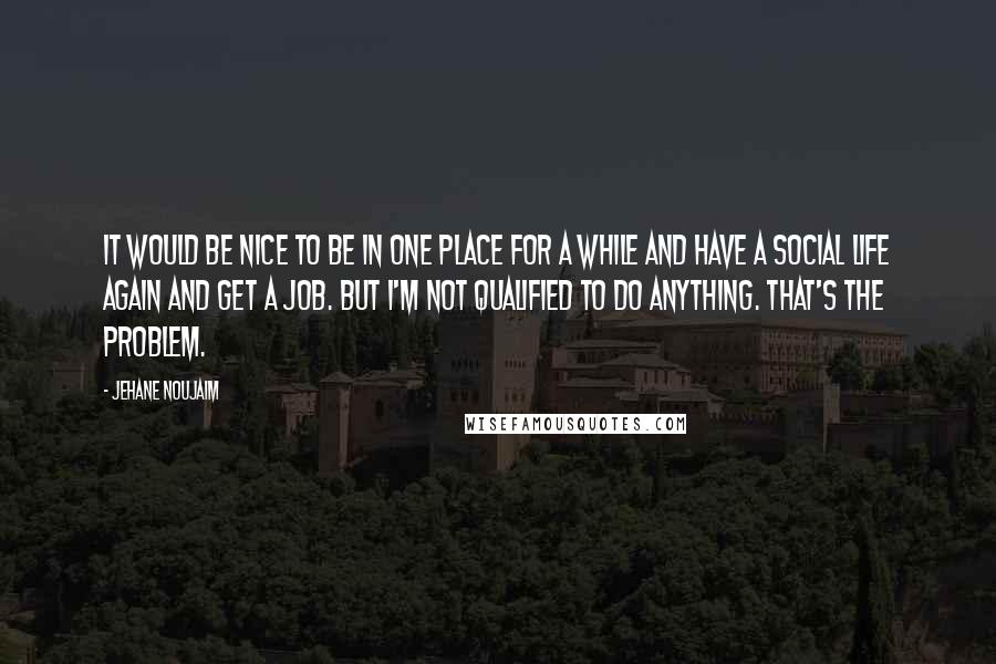 Jehane Noujaim Quotes: It would be nice to be in one place for a while and have a social life again and get a job. But I'm not qualified to do anything. That's the problem.