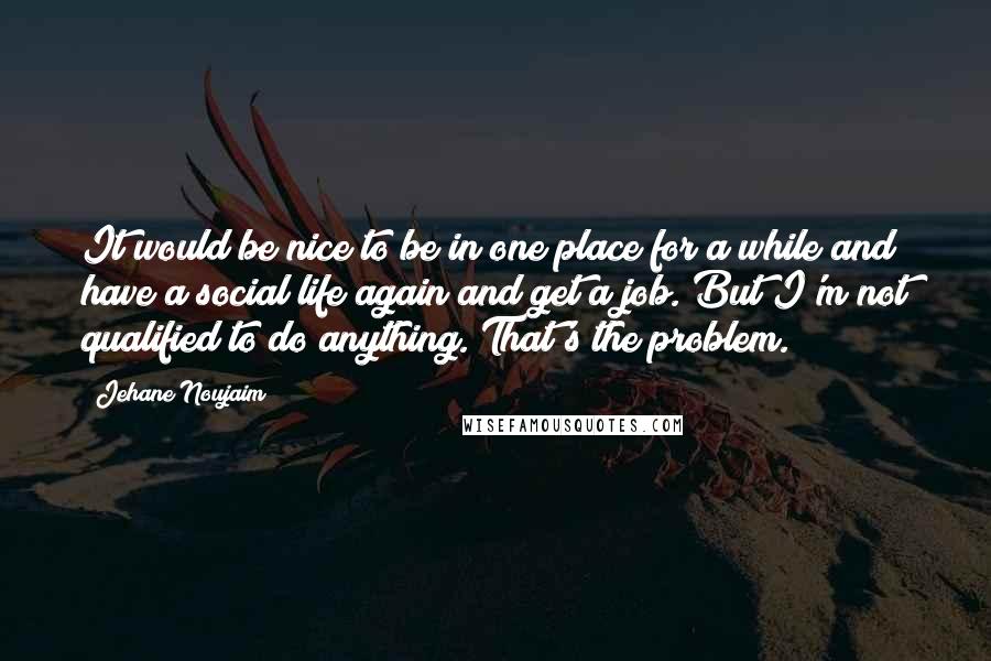 Jehane Noujaim Quotes: It would be nice to be in one place for a while and have a social life again and get a job. But I'm not qualified to do anything. That's the problem.