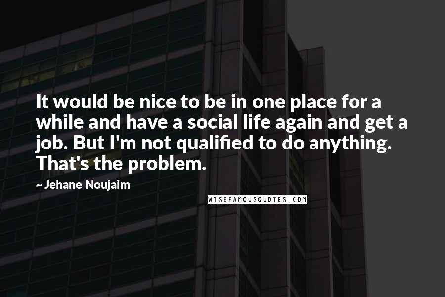 Jehane Noujaim Quotes: It would be nice to be in one place for a while and have a social life again and get a job. But I'm not qualified to do anything. That's the problem.