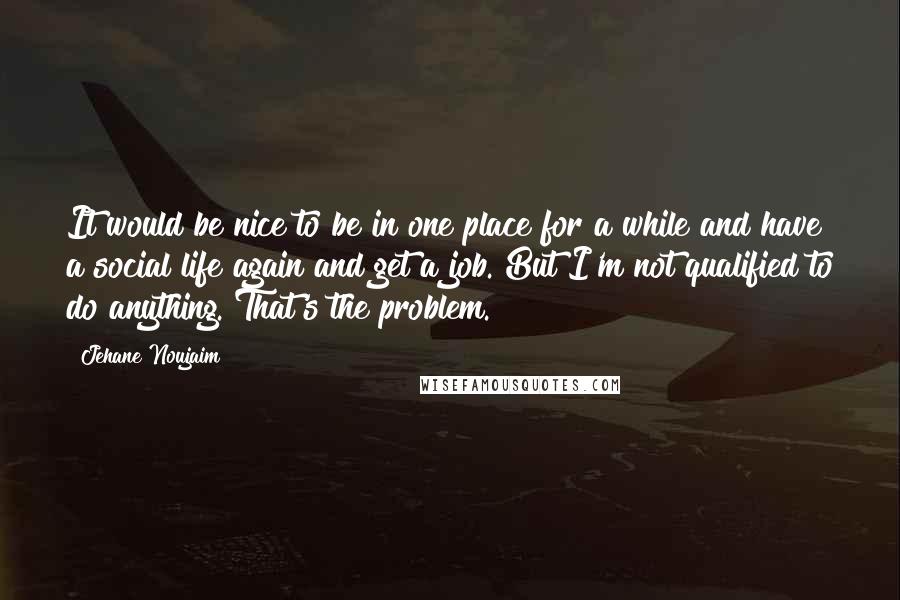 Jehane Noujaim Quotes: It would be nice to be in one place for a while and have a social life again and get a job. But I'm not qualified to do anything. That's the problem.