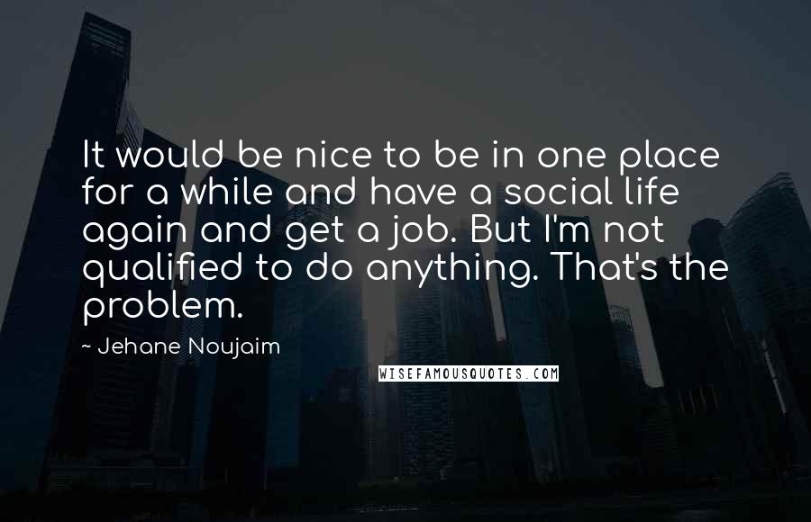 Jehane Noujaim Quotes: It would be nice to be in one place for a while and have a social life again and get a job. But I'm not qualified to do anything. That's the problem.