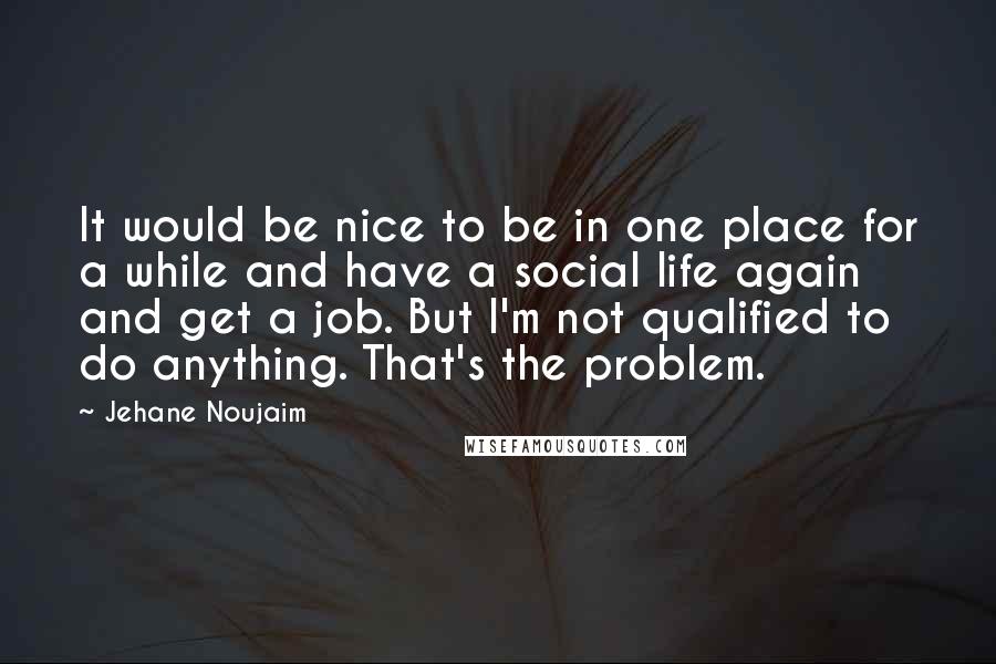 Jehane Noujaim Quotes: It would be nice to be in one place for a while and have a social life again and get a job. But I'm not qualified to do anything. That's the problem.