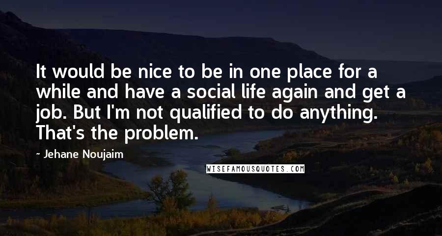 Jehane Noujaim Quotes: It would be nice to be in one place for a while and have a social life again and get a job. But I'm not qualified to do anything. That's the problem.