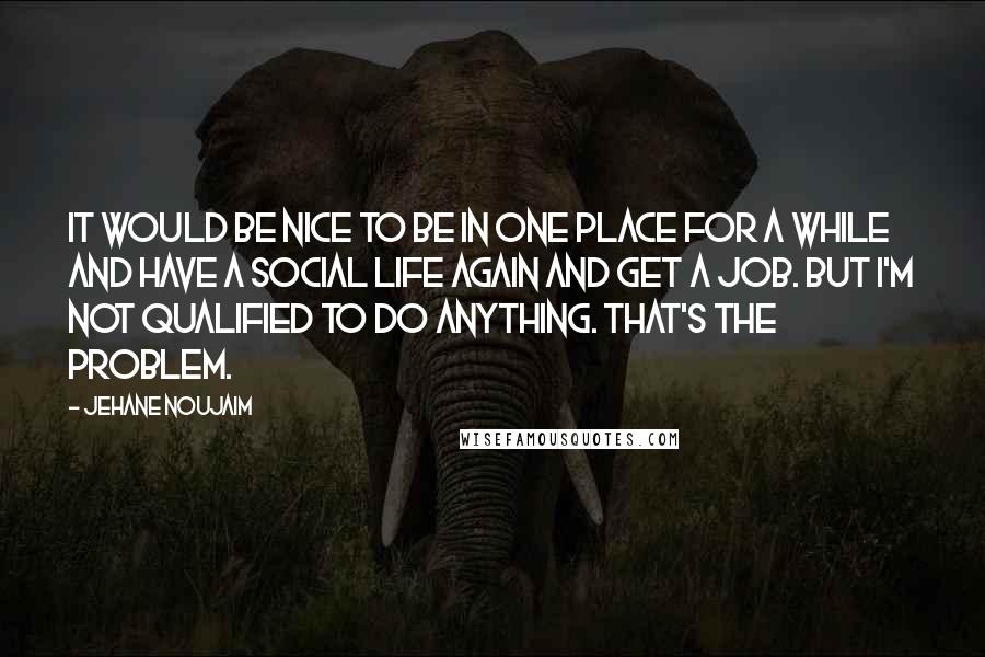 Jehane Noujaim Quotes: It would be nice to be in one place for a while and have a social life again and get a job. But I'm not qualified to do anything. That's the problem.