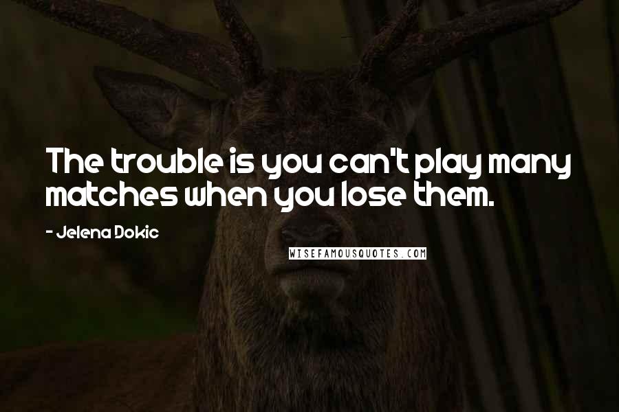 Jelena Dokic Quotes: The trouble is you can't play many matches when you lose them.