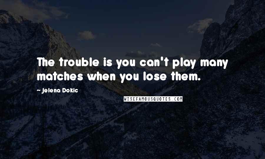 Jelena Dokic Quotes: The trouble is you can't play many matches when you lose them.