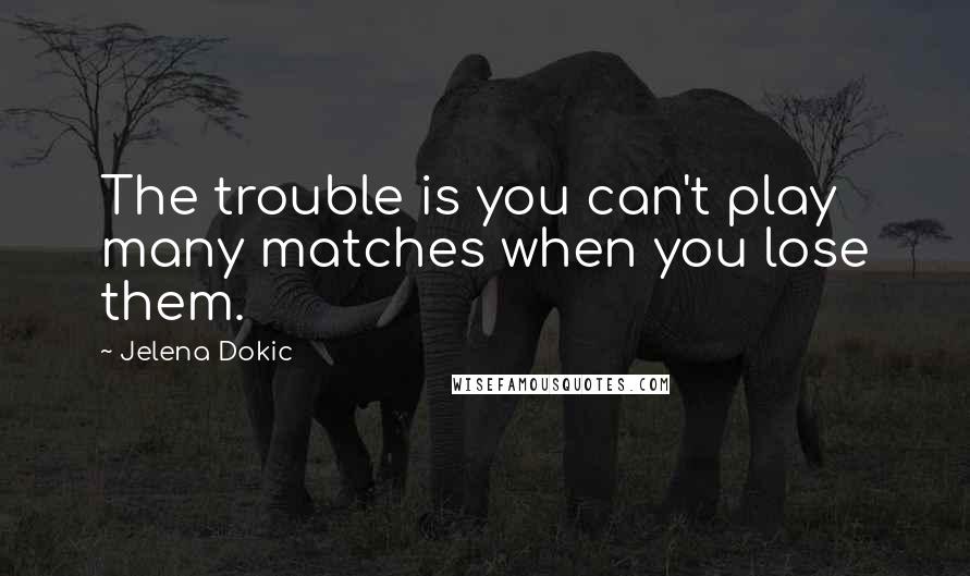 Jelena Dokic Quotes: The trouble is you can't play many matches when you lose them.