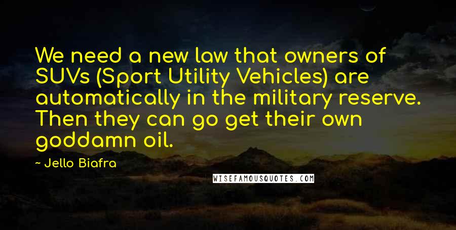 Jello Biafra Quotes: We need a new law that owners of SUVs (Sport Utility Vehicles) are automatically in the military reserve. Then they can go get their own goddamn oil.