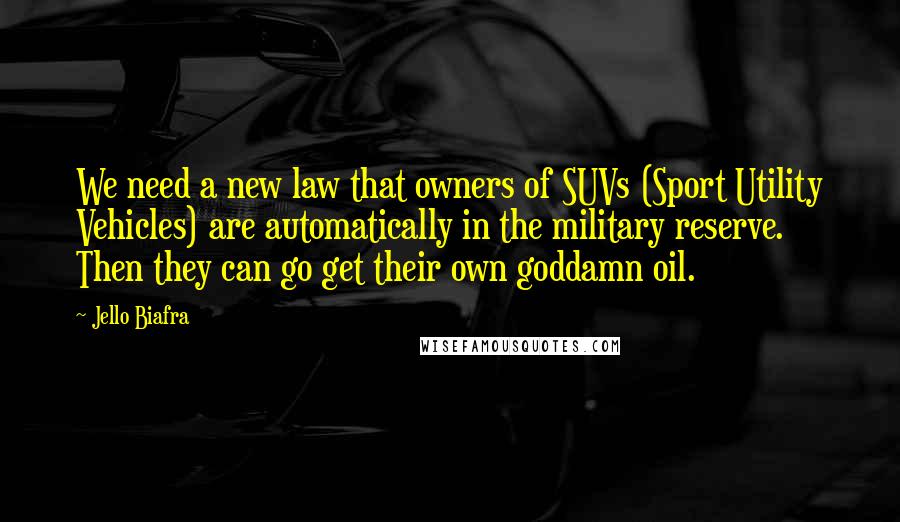 Jello Biafra Quotes: We need a new law that owners of SUVs (Sport Utility Vehicles) are automatically in the military reserve. Then they can go get their own goddamn oil.