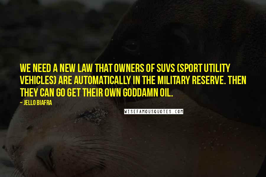 Jello Biafra Quotes: We need a new law that owners of SUVs (Sport Utility Vehicles) are automatically in the military reserve. Then they can go get their own goddamn oil.