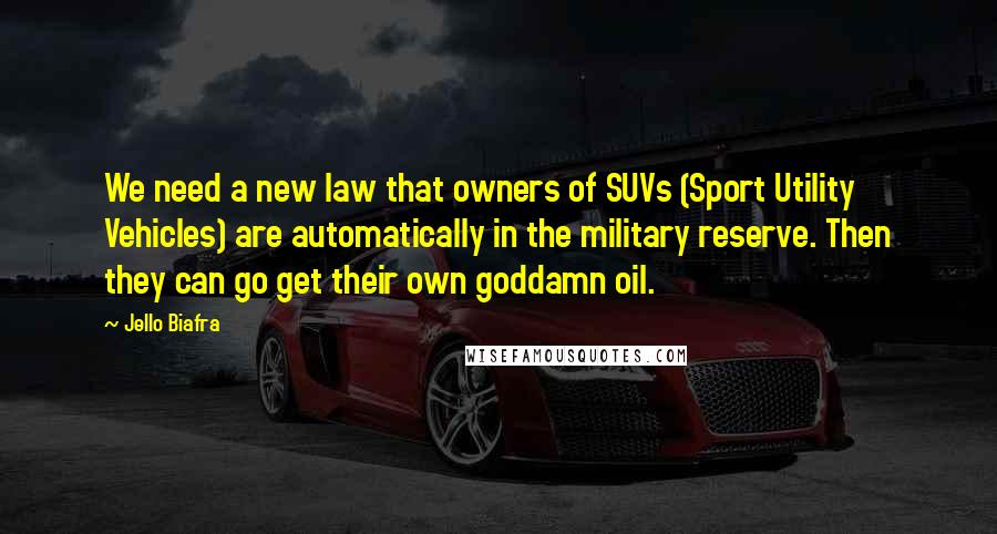 Jello Biafra Quotes: We need a new law that owners of SUVs (Sport Utility Vehicles) are automatically in the military reserve. Then they can go get their own goddamn oil.