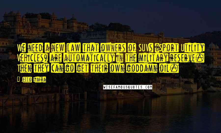 Jello Biafra Quotes: We need a new law that owners of SUVs (Sport Utility Vehicles) are automatically in the military reserve. Then they can go get their own goddamn oil.