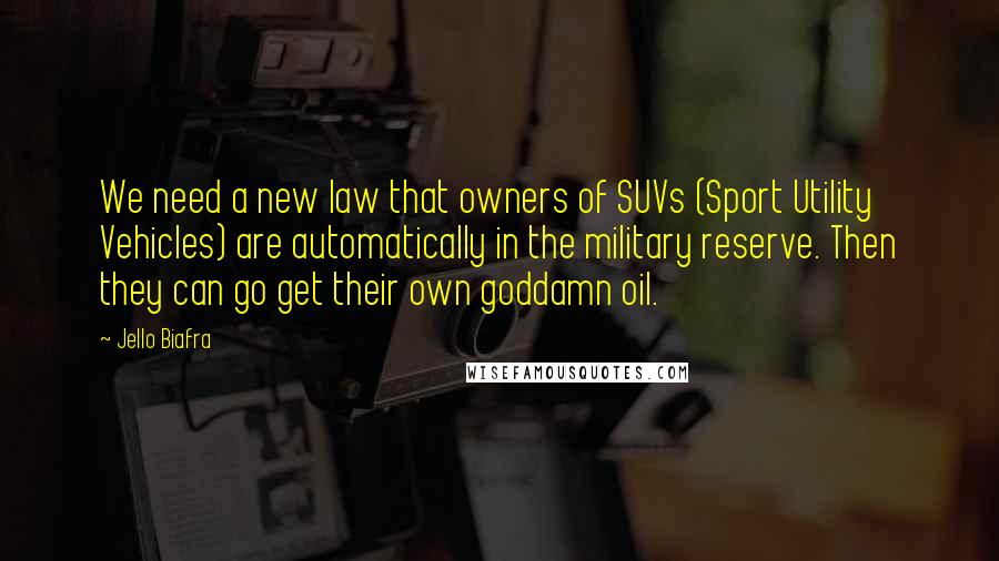 Jello Biafra Quotes: We need a new law that owners of SUVs (Sport Utility Vehicles) are automatically in the military reserve. Then they can go get their own goddamn oil.