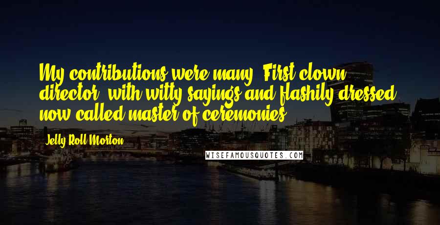 Jelly Roll Morton Quotes: My contributions were many: First clown director, with witty sayings and flashily dressed, now called master of ceremonies.