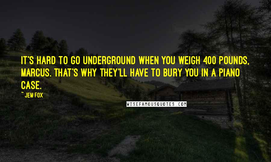 Jem Fox Quotes: It's hard to go underground when you weigh 400 pounds, Marcus. That's why they'll have to bury you in a piano case.