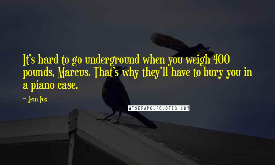 Jem Fox Quotes: It's hard to go underground when you weigh 400 pounds, Marcus. That's why they'll have to bury you in a piano case.