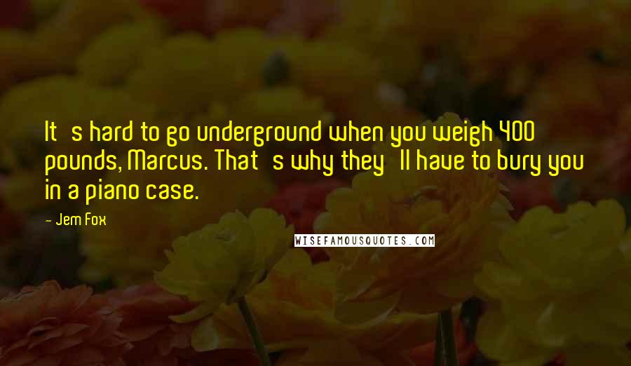 Jem Fox Quotes: It's hard to go underground when you weigh 400 pounds, Marcus. That's why they'll have to bury you in a piano case.