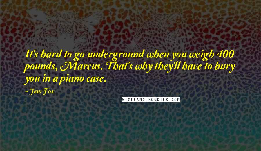 Jem Fox Quotes: It's hard to go underground when you weigh 400 pounds, Marcus. That's why they'll have to bury you in a piano case.