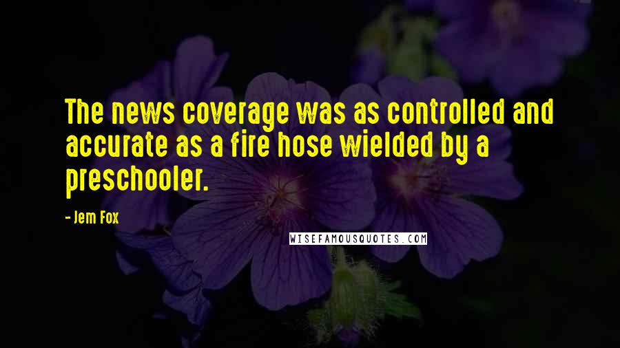 Jem Fox Quotes: The news coverage was as controlled and accurate as a fire hose wielded by a preschooler.