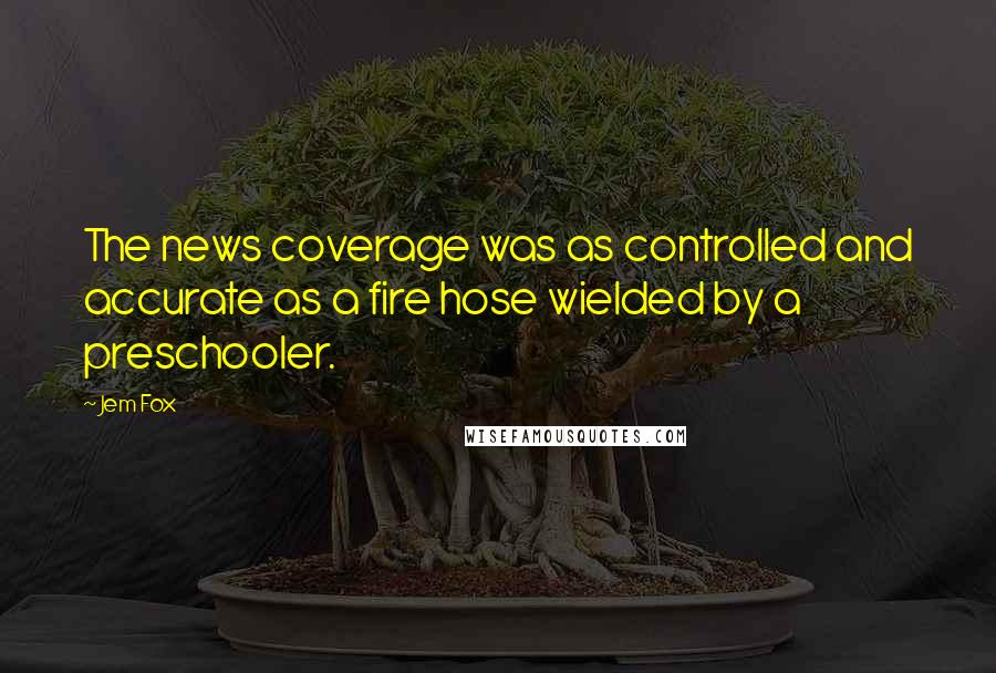 Jem Fox Quotes: The news coverage was as controlled and accurate as a fire hose wielded by a preschooler.