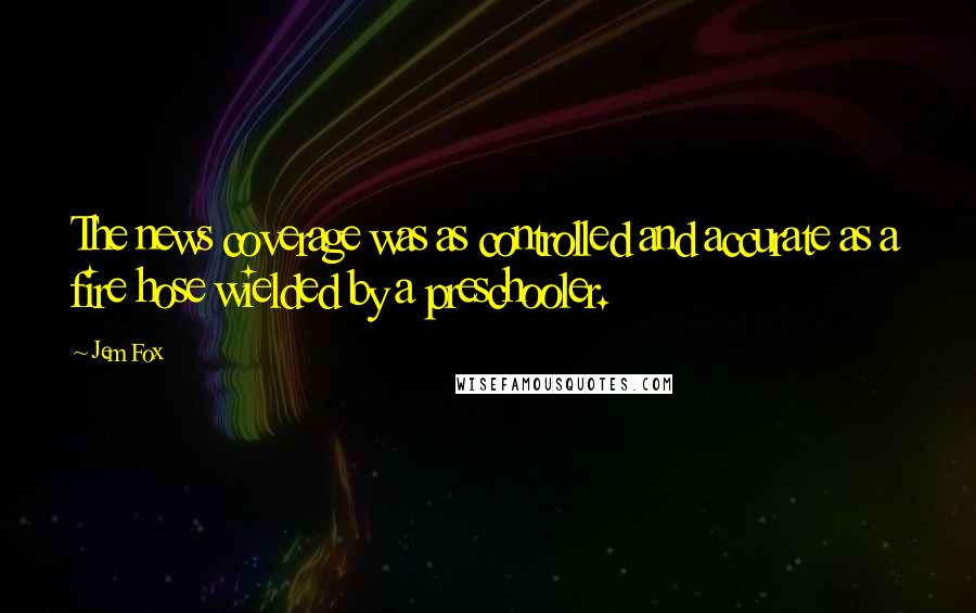 Jem Fox Quotes: The news coverage was as controlled and accurate as a fire hose wielded by a preschooler.