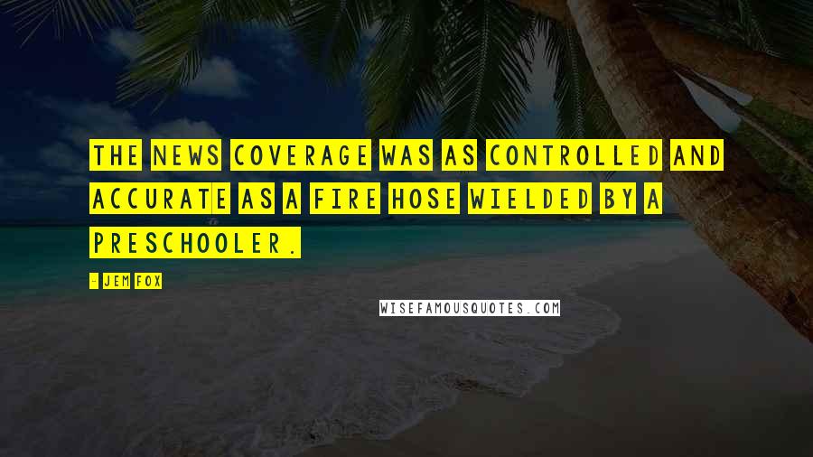 Jem Fox Quotes: The news coverage was as controlled and accurate as a fire hose wielded by a preschooler.