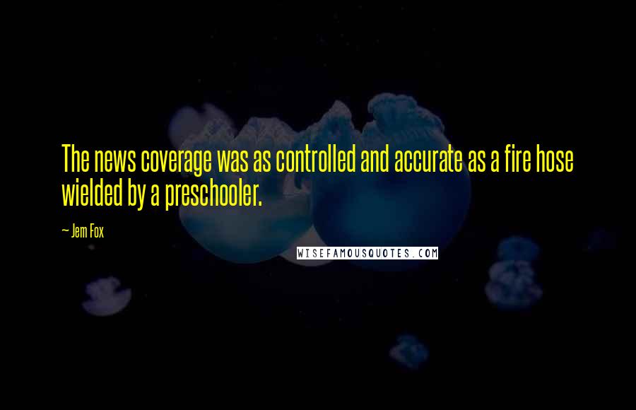 Jem Fox Quotes: The news coverage was as controlled and accurate as a fire hose wielded by a preschooler.