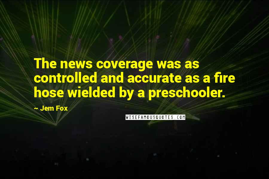 Jem Fox Quotes: The news coverage was as controlled and accurate as a fire hose wielded by a preschooler.