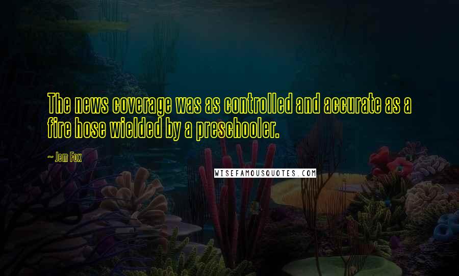 Jem Fox Quotes: The news coverage was as controlled and accurate as a fire hose wielded by a preschooler.