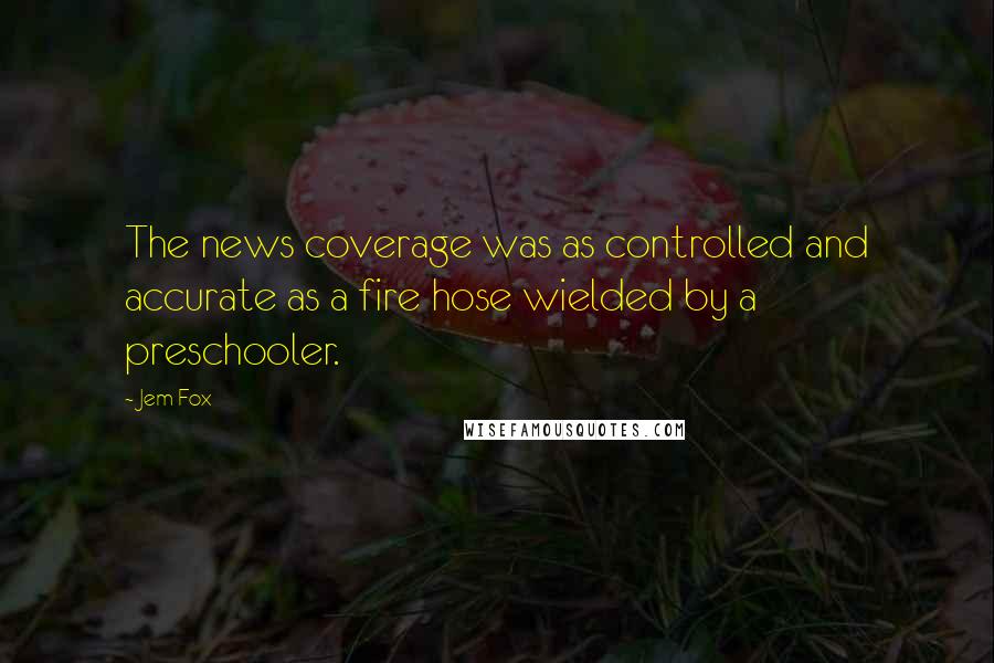 Jem Fox Quotes: The news coverage was as controlled and accurate as a fire hose wielded by a preschooler.