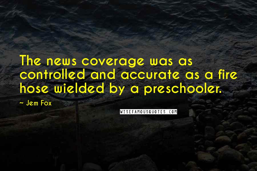 Jem Fox Quotes: The news coverage was as controlled and accurate as a fire hose wielded by a preschooler.
