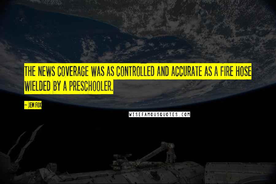 Jem Fox Quotes: The news coverage was as controlled and accurate as a fire hose wielded by a preschooler.