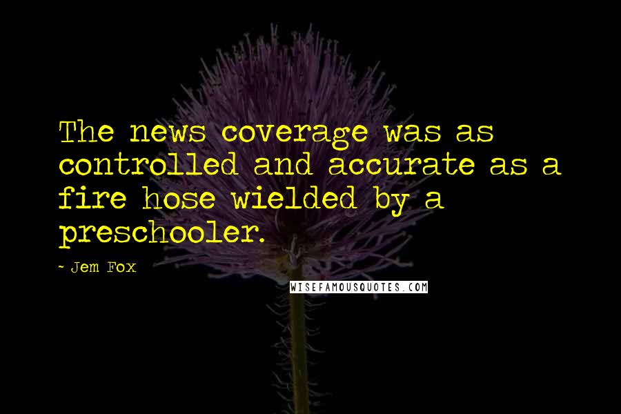 Jem Fox Quotes: The news coverage was as controlled and accurate as a fire hose wielded by a preschooler.