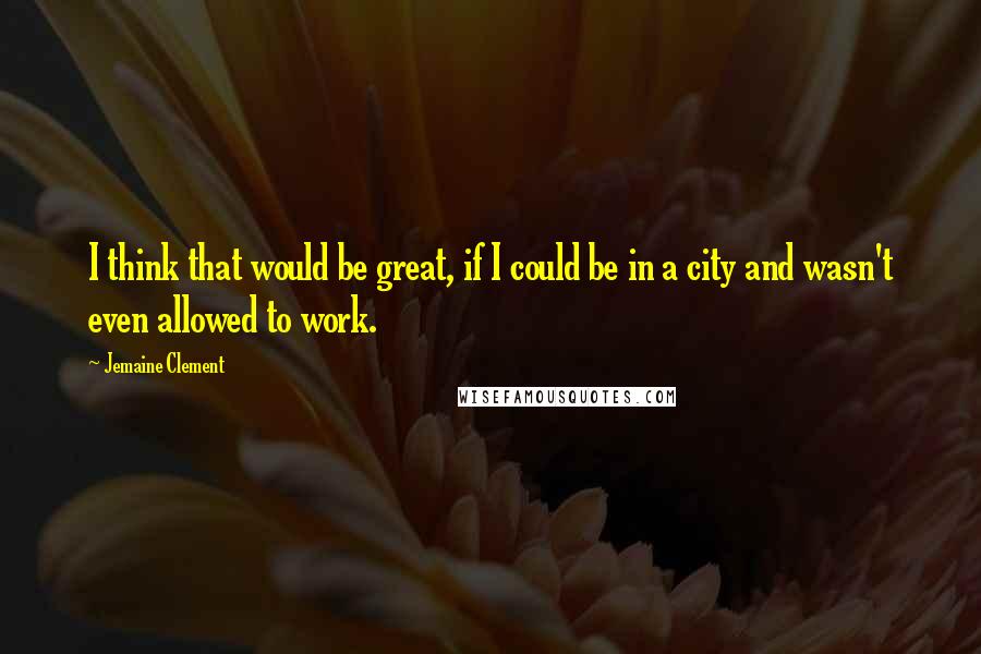 Jemaine Clement Quotes: I think that would be great, if I could be in a city and wasn't even allowed to work.