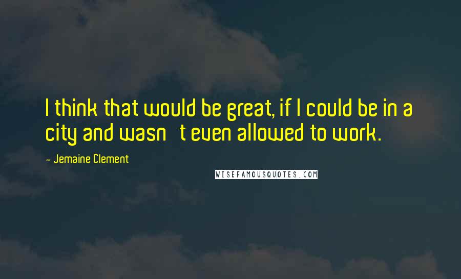 Jemaine Clement Quotes: I think that would be great, if I could be in a city and wasn't even allowed to work.