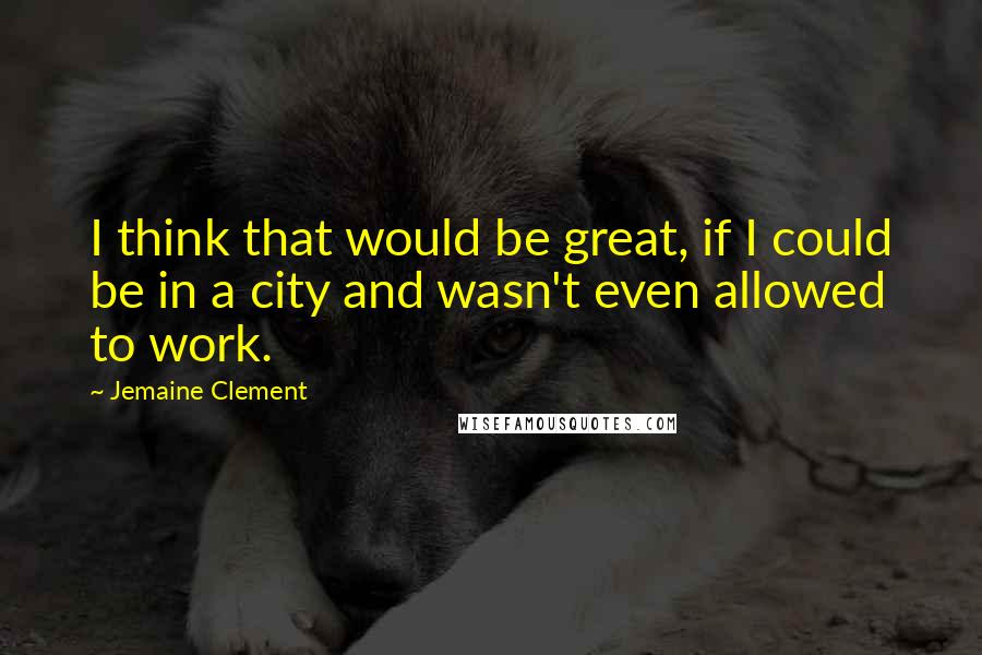 Jemaine Clement Quotes: I think that would be great, if I could be in a city and wasn't even allowed to work.