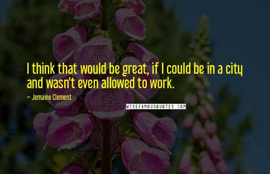 Jemaine Clement Quotes: I think that would be great, if I could be in a city and wasn't even allowed to work.